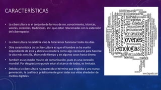 CARACTERÍSTICAS
• La cibercultura es el conjunto de formas de ser, conocimiento, técnicas,
valores, creencias, tradiciones, etc. que están relacionadas con la extensión
del ciberespacio.
• La cibercultura no existiría sí no la hiciéramos funcionar todos los días.
• Otra característica de la cibercultura es que el hombre se ha vuelto
dependiente de ésta y ahora la considera como algo necesario para hacerse
la vida más sencilla, ahorrando tiempo y en algunos casos hasta dinero.
• También es un medio masivo de comunicación, pues es una conexión
mundial. Por desgracia no puede estar al alcance de todos, es limitada.
• Debido a la cibercultura ha aparecido el término que engloba a una nueva
generación, la cual hace prácticamente girar todas sus vidas alrededor de
medios digitales.
 