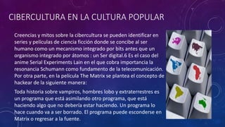 CIBERCULTURA EN LA CULTURA POPULAR
Creencias y mitos sobre la cibercultura se pueden identificar en
series y películas de ciencia ficción donde se concibe al ser
humano como un mecanismo integrado por bits antes que un
organismo integrado por átomos : un Ser digital.6 Es el caso del
anime Serial Experiments Lain en el que cobra importancia la
resonancia Schumann como fundamento de la telecomunicación.
Por otra parte, en la película The Matrix se plantea el concepto de
hackear de la siguiente manera:
Toda historia sobre vampiros, hombres lobo y extraterrestres es
un programa que está asimilando otro programa, que está
haciendo algo que no debería estar haciendo. Un programa lo
hace cuando va a ser borrado. El programa puede esconderse en
Matrix o regresar a la fuente.
 