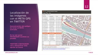 Localización de 
las imágenes 
con el META GPS 
en TWITTER 
Demostración del peligro 
de tener el META 
activado. 
En la red social 
INSTAGRAM también es 
posible. 
TWITTER E INSTAGRAM 
van a desactivar esta 
opción en breve 
12 
www.quantika14.com 7/10/14 
 