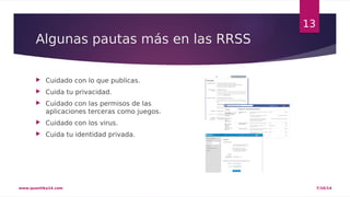 Algunas pautas más en las RRSS 
 Cuidado con lo que publicas. 
 Cuida tu privacidad. 
 Cuidado con las permisos de las 
aplicaciones terceras como juegos. 
 Cuidado con los virus. 
 Cuida tu identidad privada. 
13 
www.quantika14.com 7/10/14 
 