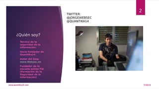 ¿Quién soy? 
 Técnico de la 
seguridad de la 
información. 
 Socio fundador de 
QuantiKa14. 
 Autor del blog 
www.Websec.es 
 Fundador de la 
escuela online FSI 
(Formación de la 
Seguridad de la 
información) 
2 TWITTER: 
@JORGEWEBSEC 
@QUANTIKA14 
www.quantika14.com 7/10/14 
 
