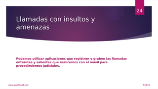 Llamadas con insultos y 
amenazas 
Podemos utilizar aplicaciones que registren y graben las llamadas 
entrantes y salientes que realicemos con el móvil para 
procedimientos judiciales. 
24 
www.quantika14.com 7/10/14 
 