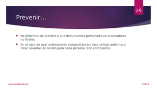Prevenir… 
 No debemos de acceder a nuestras cuentas personales en ordenadores 
no fiables. 
 En el caso de usar ordenadores compartidos en casa utilizar antivirus y 
crear usuarios de sesión para cada persona (con contraseña) 
29 
www.quantika14.com 7/10/14 
 