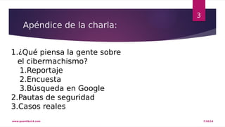 Apéndice de la charla: 
3 
1.¿Qué piensa la gente sobre 
el cibermachismo? 
1.Reportaje 
2.Encuesta 
3.Búsqueda en Google 
2.Pautas de seguridad 
3.Casos reales 
www.quantika14.com 7/10/14 
 