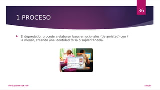 1 PROCESO 
 El depredador procede a elaborar lazos emocionales (de amistad) con / 
la menor, creando una identidad falsa o suplantándola. 
36 
www.quantika14.com 7/10/14 
 