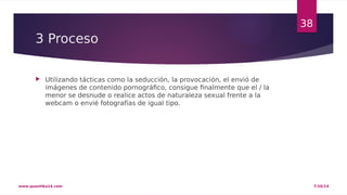 3 Proceso 
 Utilizando tácticas como la seducción, la provocación, el envió de 
imágenes de contenido pornográfico, consigue finalmente que el / la 
menor se desnude o realice actos de naturaleza sexual frente a la 
webcam o envié fotografías de igual tipo. 
38 
www.quantika14.com 7/10/14 
 