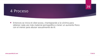 4 Proceso 
 Entonces se inicia el ciber-acoso, chantajeando a la víctima para 
obtener cada vez más material pornográfico o tener un aumento físico 
con el menor para abusar sexualmente de él. 
39 
www.quantika14.com 7/10/14 
 