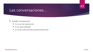 Las conversaciones… 
 Pueden recuperarse: 
 Si no se han sobrescrito 
 Si no están dañadas 
 Si no han sido borradas permanentemente… 
43 
www.quantika14.com 7/10/14 
 