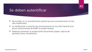 Se deben autentificar 
 Para probar en un procedimiento judicial que las conversaciones no han 
sido modificadas. 
 La modificación o creación de conversaciones es muy fácil hacerlo (con 
pocos conocimientos de PAINT se puede falsear) 
 Debemos presentar la prueba tanto físicamente (papel, csptura de 
pantalla) como virtualmente. 
45 
www.quantika14.com 7/10/14 
 