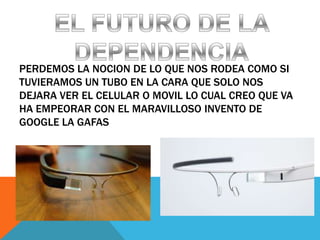 PERDEMOS LA NOCION DE LO QUE NOS RODEA COMO SI
TUVIERAMOS UN TUBO EN LA CARA QUE SOLO NOS
DEJARA VER EL CELULAR O MOVIL LO CUAL CREO QUE VA
HA EMPEORAR CON EL MARAVILLOSO INVENTO DE
GOOGLE LA GAFAS