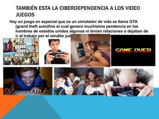 TAMBIÉN ESTA LA CIBERDEPENDENCIA A LOS VIDEO
JUEGOS
Hay un juego en especial que es un simulador de vida se llama GTA
(grand theft auto)five el cual genero muchísima pendencia en los
hombres de estados unidos algunos ni tenían relaciones o dejaban de
ir al trabajo por el vendito juego(muy bueno por cierto)