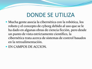 DONDE SE UTILIZA
 Mucha gente asocia la cibernética con la robótica, los
  robots y el concepto de cyborg debido al uso que se le
  ha dado en algunas obras de ciencia ficción, pero desde
  un punto de vista estrictamente científico, la
  cibernética trata acerca de sistemas de control basados
  en la retroalimentación.
 EN CAMPOS DE ACCION.
 