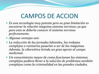CAMPOS DE ACCION
 Es una tecnología muy potente pero su gran limitación es
  encontrar la relación máquina-sistema nervioso; ya que
  para esto se debería conocer el sistema nervioso
  perfectamente.
 Algunas ventajas son:
 La reducción de las jornadas laborales, los trabajos
  complejos o rutinarios pasarían a ser de las máquinas.
  Además, la cibernética brinda un gran aporte al campo
  medicinal.
 Un conocimiento mayor de como funcionan los sistemas
  complejos pudiera llevar a la solución de problemas también
  complejos como la criminalidad en las grandes ciudades.
 