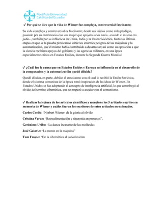 ✓ Por qué se dice que la vida de Wiener fue compleja, controversial fascinante;
Su vida compleja y controversial es fascinante; desde sus inicios como niño prodigio,
pasando por su matrimonio con una mujer que apoyaba a los nazis –cuando él mismo era
judío–, también por su influencia en China, India y la Unión Soviética, hasta las últimas
etapas en que se la pasaba predicando sobre los enormes peligros de las máquinas y la
automatización, que él mismo había contribuido a desarrollar; así como su oposición a que
la ciencia recibiera apoyos del gobierno y las agencias militares, en una época
especialmente crítica en Estados Unidos, durante la Segunda Guerra Mundial.
✓ ¿Cuál fue la causa que en Estados Unidos y Europa su influencia en el desarrollo de
la computación y la automatización quedó diluida?
Quedó diluida, en parte, debido al entusiasmo con el cual lo recibió la Unión Soviética,
donde el sistema comunista de la época tomó inspiración de las ideas de Wiener. En
Estados Unidos se fue adoptando el concepto de inteligencia artificial, lo que contribuyó al
olvido del término cibernética, que se empezó a asociar con el comunismo.
✓ Realizar la lectura de los artículos científicos y mencione los 5 artículos escritos en
memoria de Wiener y cuáles fueron los escritores de estos artículos mencionados.
Carlos Coello: “Norbert Wiener: de la gloria al olvido
Cristina Verde: “Retroalimentación y sincronía en procesos”,
Gerónimo Uribe: “La danza incesante de las moléculas
José Galaviz: “La mente en la máquina”
Tom Froese: “De la cibernética al conocimiento
 