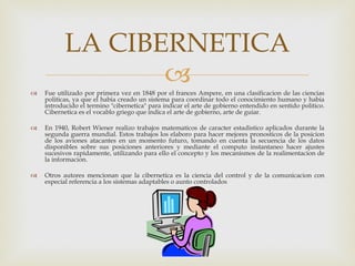 Fue utilizado por primera vez en 1848 por el frances Ampere, en una clasificacion de las ciencias politicas, ya que el habia creado un sistema para coordinar todo el conocimiento humano y habia introducido el termino "cibernetica" para indicar el arte de gobierno entendido en sentido politico. Cibernetica es el vocablo griego que indica el arte de gobierno, arte de guiar. En 1940, Robert Wiener realizo trabajos matematicos de caracter estadistico aplicados durante la segunda guerra mundial. Estos trabajos los elaboro para hacer mejores pronosticos de la posicion de los aviones atacantes en un momento futuro, tomando en cuenta la secuencia de los datos disponibles sobre sus posiciones anteriores y mediante el computo instantaneo hacer ajustes sucesivos rapidamente, utilizando para ello el concepto y los mecanismos de la realimentacion de la informacion. Otros autores mencionan que la cibernetica es la ciencia del control y de la comunicacion con especial referencia a los sistemas adaptables o aunto controlados LA CIBERNETICA 