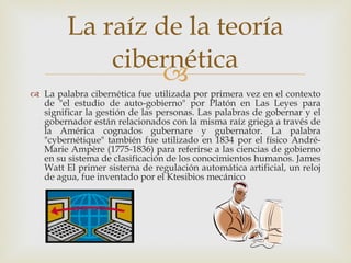 La palabra cibernética fue utilizada por primera vez en el contexto de "el estudio de auto-gobierno" por Platón en Las Leyes para significar la gestión de las personas. Las palabras de gobernar y el gobernador están relacionados con la misma raíz griega a través de la América cognados gubernare y gubernator. La palabra "cybernétique" también fue utilizado en 1834 por el físico André-Marie Ampère (1775-1836) para referirse a las ciencias de gobierno en su sistema de clasificación de los conocimientos humanos. James Watt El primer sistema de regulación automática artificial, un reloj de agua, fue inventado por el Ktesibios mecánico La raíz de la teoría cibernética 