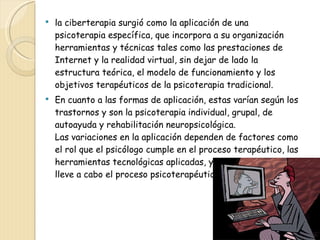 la ciberterapia surgió como la aplicación de una psicoterapia específica, que incorpora a su organización herramientas y técnicas tales como las prestaciones de Internet y la realidad virtual, sin dejar de lado la estructura teórica, el modelo de funcionamiento y los objetivos terapéuticos de la psicoterapia tradicional.  En cuanto a las formas de aplicación, estas varían según los trastornos y son la psicoterapia individual, grupal, de autoayuda y rehabilitación neuropsicológica.  Las variaciones en la aplicación dependen de factores como el rol que el psicólogo cumple en el proceso terapéutico, las herramientas tecnológicas aplicadas, y el espacio en que se lleve a cabo el proceso psicoterapéutico. 