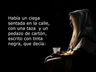 Había un ciega sentada en la calle, con una taza  y un pedazo de cartón, escrito con tinta negra, que decía:  