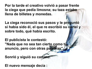 Por la tarde el creativo volvió a pasar frente la ciega que pedía limosna; su taza estaba llena de billetes y monedas.  La ciega reconoció sus pasos y le preguntó si había sido él, el que re escribió su cartel y sobre todo, qué había escrito.  El publicista le contestó:  "Nada que no sea tan cierto como tu anuncio, pero con otras palabras".  Sonrió y siguió su camino.  El nuevo mensaje decía : 