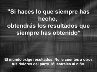 "Si haces lo que siempre has hecho,  obtendrás los resultados que siempre has obtenido“ El mundo exige resultados. No le cuentes a otros tus dolores del parto. Muéstrales al niño. 