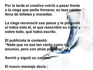 Por la tarde el creativo volvió a pasar frente a la ciega que pedía limosna; su taza estaba llena de billetes y monedas. La ciega reconoció sus pasos y le preguntó si había sido él, el que reescribió su cartel y sobre todo, qué había escrito. El publicista le contestó: "Nada que no sea tan cierto como tu anuncio, pero con otras palabras". Sonrió y siguió su camino. El nuevo mensaje decía :