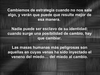 Cambiemos de estrategia cuando no nos sale algo, y verán que puede que resulte mejor de esa manera. Nadie puede ser esclavo de su identidad: cuando surge una posibilidad de cambio, hay que cambiar. Las masas humanas más peligrosas son aquellas en cuyas venas ha sido inyectado el veneno del miedo.... del miedo al cambio.