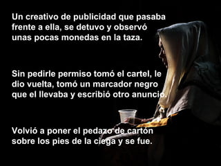 Un creativo de publicidad que pasaba
frente a ella, se detuvo y observó
unas pocas monedas en la taza.
Sin pedirle permiso tomó el cartel, le
dio vuelta, tomó un marcador negro
que el llevaba y escribió otro anuncio.
Volvió a poner el pedazo de cartón
sobre los pies de la ciega y se fue.
 