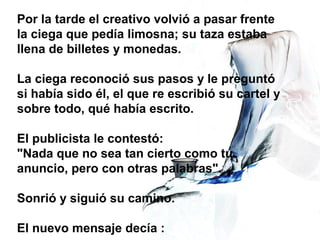 Por la tarde el creativo volvió a pasar frente
la ciega que pedía limosna; su taza estaba
llena de billetes y monedas.
La ciega reconoció sus pasos y le preguntó
si había sido él, el que re escribió su cartel y
sobre todo, qué había escrito.
El publicista le contestó:
"Nada que no sea tan cierto como tu
anuncio, pero con otras palabras".
Sonrió y siguió su camino.
El nuevo mensaje decía :
 