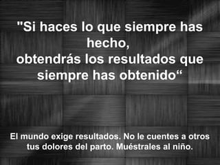 "Si haces lo que siempre has
hecho,
obtendrás los resultados que
siempre has obtenido“
El mundo exige resultados. No le cuentes a otros
tus dolores del parto. Muéstrales al niño.
 