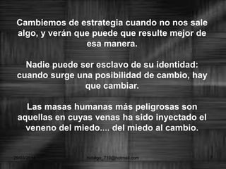 Cambiemos de estrategia cuando no nos sale
algo, y verán que puede que resulte mejor de
esa manera.
Nadie puede ser esclavo de su identidad:
cuando surge una posibilidad de cambio, hay
que cambiar.
Las masas humanas más peligrosas son
aquellas en cuyas venas ha sido inyectado el
veneno del miedo.... del miedo al cambio.
29/03/2014 hidalgo_719@hotmail.com 7
 