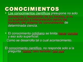 CONOCIMIENTOS Los conocimientos científicos  presupone no solo  constancia y descripción de los hechos, si no  su explicación e interpretación dentro del conjunto del sistema de conocimientos  de determinada ciencia. El conocimiento  cotidiano  se limita  hacer   constar  y eso solo superficial: Como se desarrolla tal o cual acontecimiento. El  conocimiento científico , no responde solo a la pregunta  “ como”  sino también  “por que ” 