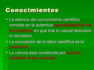 Conocimientos La esencia del conocimiento científico consiste en la autentica  generalización de los hechos,  en que tras lo casual descubre lo necesario. La coronación de la labor científica es la  predicción. La ciencia esta constituida por  hechos, hipótesis, leyes y teorías. 