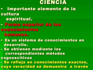 CIENCIA -  Importante elemento de la cultura    espiritual. -  Forma superior de los conocimientos    humanos. -  Es un sistema de conocimientos en    desarrollo. - Se obtienen mediante los    correspondientes métodos cognoscitivos -  Se refleja en conocimientos exactos, cuya veracidad se demuestra  a través de la practica 