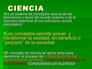 CIENCIA Es un sistema de conceptos acerca de los fenómenos y leyes del mundo externo o de la actividad espiritual de los individuos (social, psicológico) Los conceptos permite prever  y transformar la realidad, en beneficio o “perjuicio” de la sociedad El concepto de ciencia se aplica tanto para denominar el proceso de  la elaboración de los conocimientos científicos.   Como todo el sistema de conocimientos .  Comprobados con la practica 