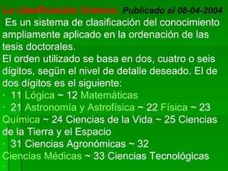 La clasificación Unesco ,   Publicado el 08-04-2004   Es un sistema de clasificación del conocimiento ampliamente aplicado en la ordenación de las tesis doctorales.  El orden utilizado se basa en dos, cuatro o seis dígitos, segün el nivel de detalle deseado. El de dos dígitos es el siguiente:  ·  11  Lógica  ~ 12  Matemáticas   ·  21  Astronomía y Astrofísica  ~ 22  Física  ~ 23  Química  ~ 24 Ciencias de la Vida ~ 25 Ciencias de la Tierra y el Espacio  ·  31 Ciencias Agronómicas ~ 32  Ciencias Médicas  ~ 33 Ciencias Tecnológicas  · 
