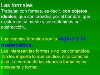 Las formales   Trabajan con formas, es decir,  con objetos ideales , que son creados por el hombre, que existen en su mente y son obtenidos por abstracción..  Las ciencias formales son la  lógica y la matemática.  Les interesan las formas y no los contenidos. No les importa lo que se dice, sino como se dice. La verdad de las ciencias formales es necesaria y formal. 