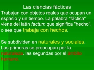 Las ciencias fácticas Trabajan con objetos reales que ocupan un espacio y un tiempo. La palabra "fáctica" viene del latín  factum  que significa "hecho", o sea que  trabaja con hechos .  Se subdividen en  naturales y sociales .  Las primeras se preocupan por la  naturaleza . las segundas por el  ámbito humano. 