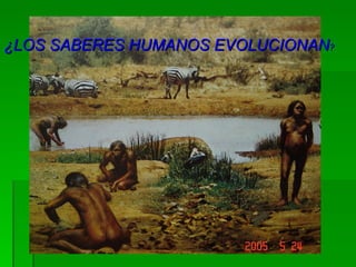 ¿LOS SABERES HUMANOS EVOLUCIONAN ? 