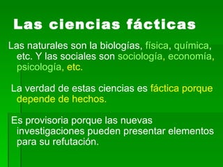 Las ciencias fácticas Las naturales son la biologías,  física ,  química , etc. Y las sociales son  sociología ,  economía ,  psicología , etc. La verdad de estas ciencias es  fáctica porque depende de hechos. Es provisoria porque las nuevas investigaciones pueden presentar elementos para su refutación.  