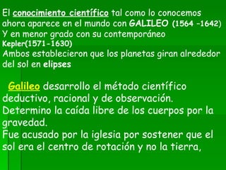 El  conocimiento científico  tal como lo conocemos ahora aparece en el mundo con  GALILEO  (1564 –1642 ) Y en menor grado con su contemporáneo  Kepler(1571-1630) Ambos establecieron que los planetas giran alrededor del sol en  elipses   Galileo   desarrollo el método científico deductivo, racional y de observación. Determino la caída libre de los cuerpos por la gravedad. Fue acusado por la iglesia por sostener que el sol era el centro de rotación y no la tierra,  