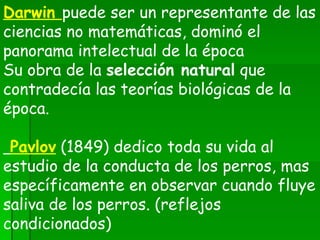 Darwin  puede ser un representante de las ciencias no matemáticas, dominó el panorama intelectual de la época Su obra de la  selección natural  que contradecía las teorías biológicas de la época.    Pavlov   (1849) dedico toda su vida al estudio de la conducta de los perros, mas específicamente en observar cuando fluye saliva de los perros. (reflejos condicionados) 