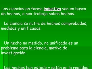      Las ciencias en forma  inductiva  van en busca de hechos, o sea trabaja sobre hechos.      La ciencia se nutre de hechos comprobados, medidos y unificados.        Un hecho no medido, no unificado es un problema para la ciencia, motivo de investigación.        Los hechos han estado y están en la realidad patentados a los ojos humanos. 
