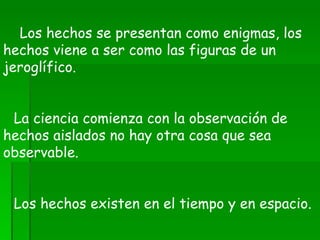      Los hechos se presentan como enigmas, los hechos viene a ser como las figuras de un jeroglífico.        La ciencia comienza con la observación de hechos aislados no hay otra cosa que sea observable.        Los hechos existen en el tiempo y en espacio.        Los hechos no son verdaderos ni falsos simplemente son.    
