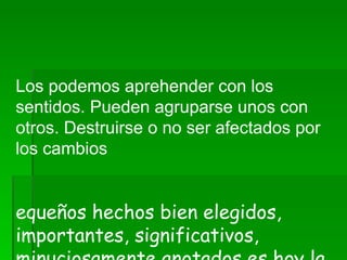      Los podemos aprehender con los sentidos. Pueden agruparse unos con otros. Destruirse o no ser afectados por los cambios   Pequeños hechos bien elegidos, importantes, significativos, minuciosamente anotados es hoy la materia de toda ciencia.     