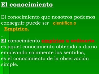 El conocimiento     El conocimiento que nosotros podemos conseguir puede  ser  científico o Empírico. El  conocimiento  empírico   u ordinario .  es aquel conocimiento obtenido a diario empleando solamente los sentidos,  es el conocimiento de la observación simple.    