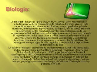 Biologia:<br />La biología (del griego «βίος» bios, vida, y «λóγος» logos, razonamiento, estudio, ciencia) tiene como obje...