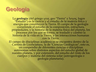 Geología<br />La geología (del griego γεια, geo "Tierra" y λογος, logos "Estudio") es la ciencia y el estudio de la materi...