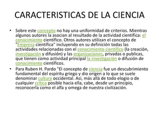 CARACTERISTICAS DE LA CIENCIASobre este concepto no hay una uniformidad de criterios. Mientras algunos autores la asocian al resultado de la actividad científica: el conocimiento científico. Otros autores utilizan el concepto de "Empresa científica" incluyendo en su definición todas las actividades relacionadas con el conocimiento científico (la creación, investigación y difusión) y las organizaciones, privadas o publicas, que tienen como actividad principal la investigación o difusión de conocimiento científicos.Para Ruben H. Pardo "El concepto de ciencia fue un descubrimiento fundamental del espíritu griego y dio origen a lo que se suele denominar cultura occidental. Así, más allá de todo elogio o de cualquier crítica posible hacia ella, cabe, desde un principio, reconocerla como el alfa y omega de nuestra civilización.