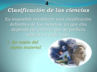 4Clasificación de las cienciasEs imposible establecer una clasificación definitiva de las ciencias, ya que ella depende del criterio que se prefiera utilizar en cada caso. 1. En razón del objeto material