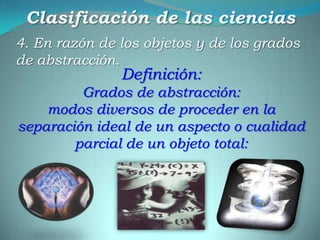 Clasificación de las ciencias4. En razón de los objetos y de los grados de abstracción.Definición:Grados de abstracción:modos diversos de proceder en la separación ideal de un aspecto o cualidad parcial de un objeto total: